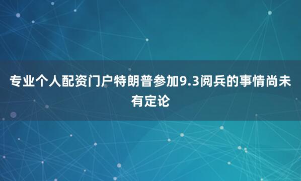 专业个人配资门户特朗普参加9.3阅兵的事情尚未有定论