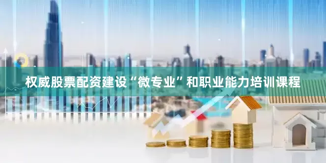权威股票配资建设“微专业”和职业能力培训课程