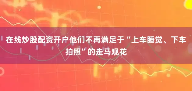 在线炒股配资开户他们不再满足于“上车睡觉、下车拍照”的走马观花