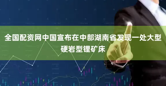 全国配资网中国宣布在中部湖南省发现一处大型硬岩型锂矿床