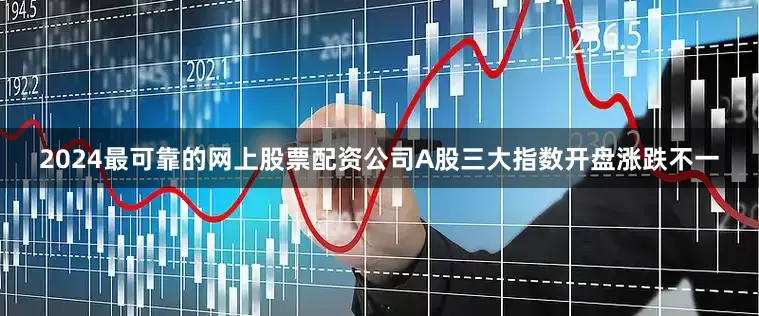 2024最可靠的网上股票配资公司A股三大指数开盘涨跌不一