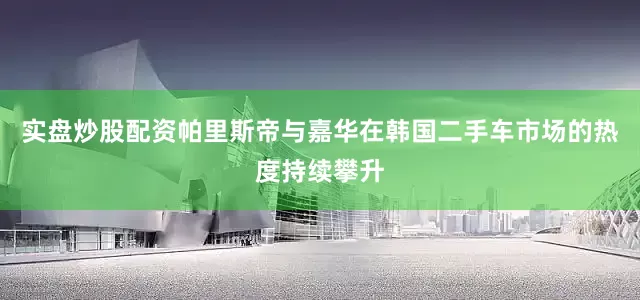 实盘炒股配资帕里斯帝与嘉华在韩国二手车市场的热度持续攀升
