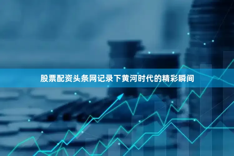 股票配资头条网记录下黄河时代的精彩瞬间