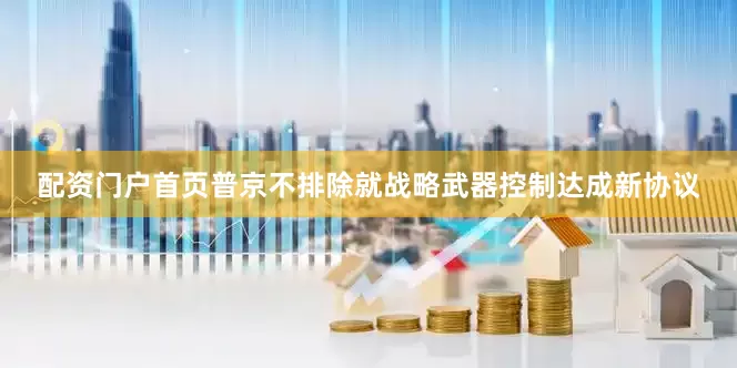 配资门户首页普京不排除就战略武器控制达成新协议