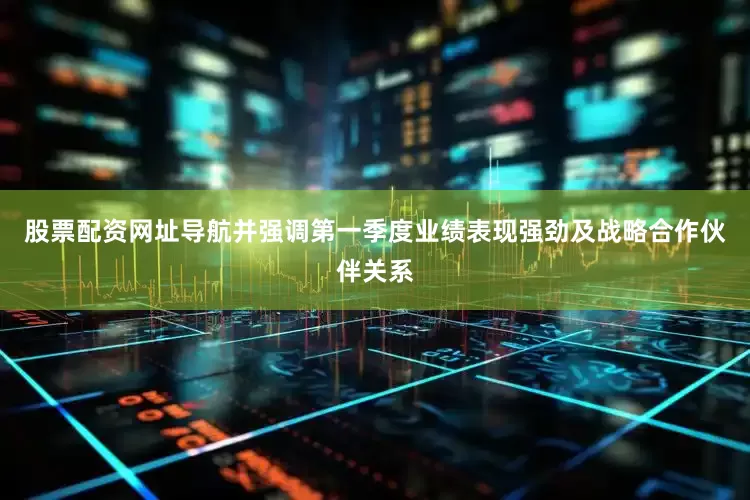 股票配资网址导航并强调第一季度业绩表现强劲及战略合作伙伴关系