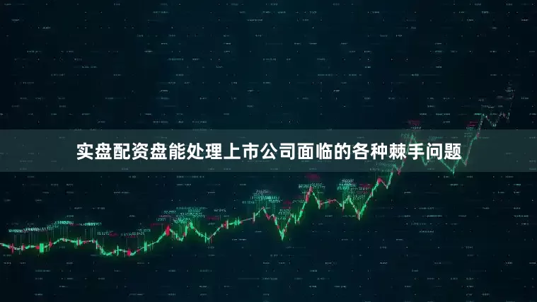 实盘配资盘能处理上市公司面临的各种棘手问题