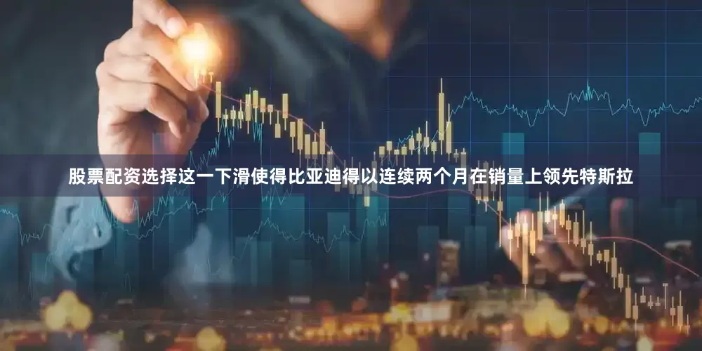 股票配资选择这一下滑使得比亚迪得以连续两个月在销量上领先特斯拉
