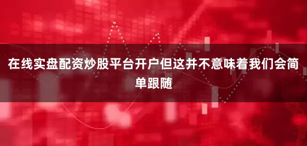 在线实盘配资炒股平台开户但这并不意味着我们会简单跟随