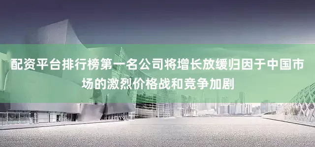配资平台排行榜第一名公司将增长放缓归因于中国市场的激烈价格战和竞争加剧