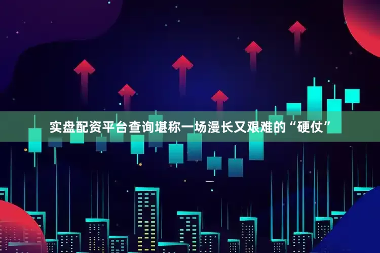 实盘配资平台查询堪称一场漫长又艰难的“硬仗”