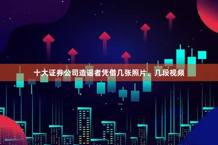 十大证券公司造谣者凭借几张照片、几段视频