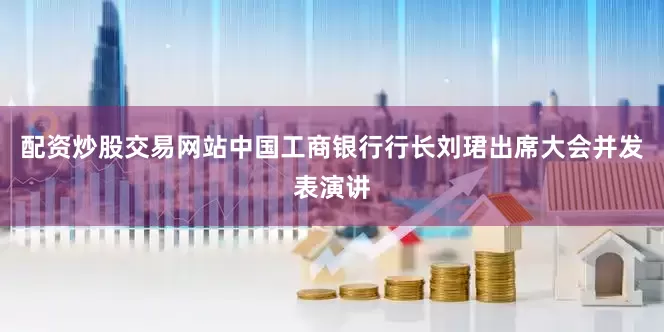 配资炒股交易网站中国工商银行行长刘珺出席大会并发表演讲