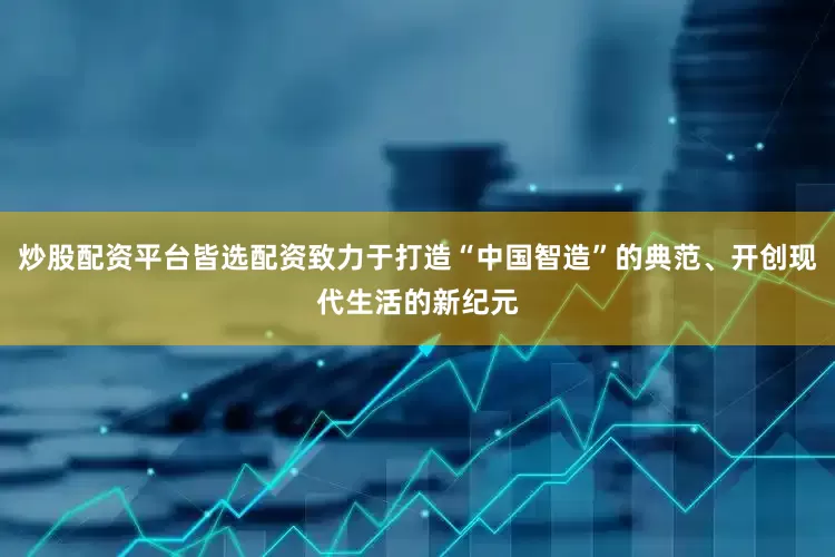 炒股配资平台皆选配资致力于打造“中国智造”的典范、开创现代生活的新纪元